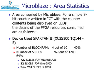 Microblaze : Area Statistics
 Area consumed by Microblaze. For a simple 8-
bit counter written in “C” with the counter
contents being displayed on LEDs,
the details of the FPGA resources consumed
are as follows: -
 Device Used SPARTAN II (XC2S100 TQ144 -
5)
 Number of BLOCKRAMs 4 out of 10 40%
 Number of SLICEs 769 out of 1200
64%
 737 SLICES FOR MICROBLAZE
 32 SLICES FOR One GPIO
 Total 769 SLICES of FPGA
 