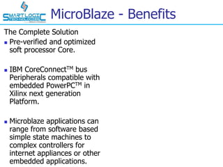 MicroBlaze - Benefits
The Complete Solution
 Pre-verified and optimized
soft processor Core.
 IBM CoreConnectTM bus
Peripherals compatible with
embedded PowerPCTM in
Xilinx next generation
Platform.
 Microblaze applications can
range from software based
simple state machines to
complex controllers for
internet appliances or other
embedded applications.
 