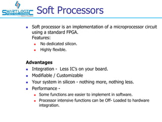 Soft Processors
 Soft processor is an implementation of a microprocessor circuit
using a standard FPGA.
Features:
 No dedicated silicon.
 Highly flexible.
Advantages
 Integration - Less IC’s on your board.
 Modifiable / Customizable
 Your system in silicon - nothing more, nothing less.
 Performance -
 Some functions are easier to implement in software.
 Processor intensive functions can be Off- Loaded to hardware
integration.
 