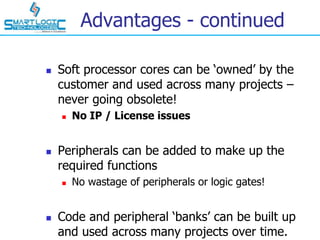 Advantages - continued
 Soft processor cores can be ‘owned’ by the
customer and used across many projects –
never going obsolete!
 No IP / License issues
 Peripherals can be added to make up the
required functions
 No wastage of peripherals or logic gates!
 Code and peripheral ‘banks’ can be built up
and used across many projects over time.
 