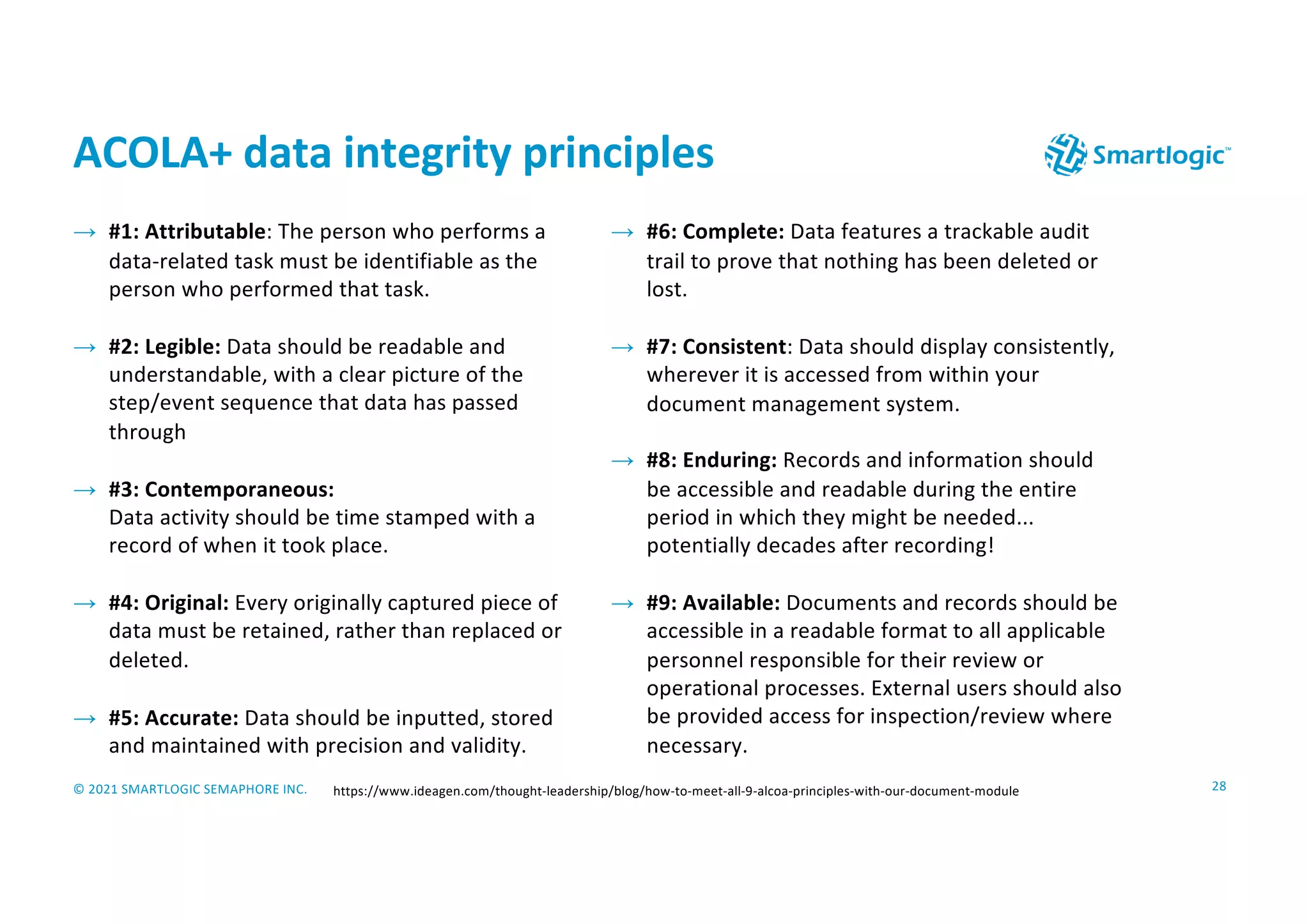 © 2021 SMARTLOGIC SEMAPHORE INC.
ACOLA+ data integrity principles
28
→ #1: Attributable: The person who performs a
data-related task must be identifiable as the
person who performed that task.
→ #2: Legible: Data should be readable and
understandable, with a clear picture of the
step/event sequence that data has passed
through
→ #3: Contemporaneous:
Data activity should be time stamped with a
record of when it took place.
→ #4: Original: Every originally captured piece of
data must be retained, rather than replaced or
deleted.
→ #5: Accurate: Data should be inputted, stored
and maintained with precision and validity.
https://www.ideagen.com/thought-leadership/blog/how-to-meet-all-9-alcoa-principles-with-our-document-module
→ #6: Complete: Data features a trackable audit
trail to prove that nothing has been deleted or
lost.
→ #7: Consistent: Data should display consistently,
wherever it is accessed from within your
document management system.
→ #8: Enduring: Records and information should
be accessible and readable during the entire
period in which they might be needed...
potentially decades after recording!
→ #9: Available: Documents and records should be
accessible in a readable format to all applicable
personnel responsible for their review or
operational processes. External users should also
be provided access for inspection/review where
necessary.
 