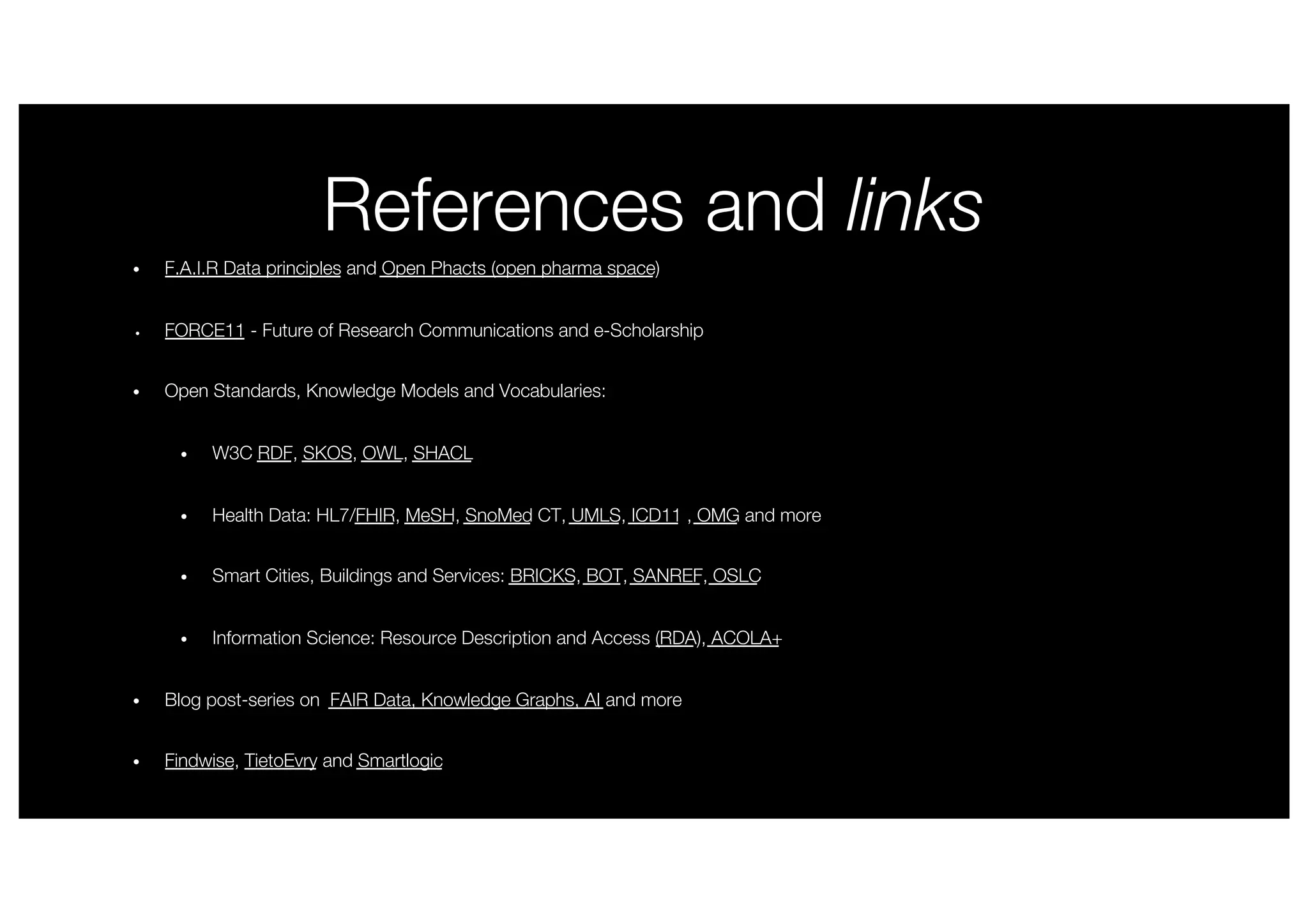 References and links
• F.A.I.R Data principles and Open Phacts (open pharma space)
• FORCE11 - Future of Research Communications and e-Scholarship
• Open Standards, Knowledge Models and Vocabularies:
• W3C RDF, SKOS, OWL, SHACL
• Health Data: HL7/FHIR, MeSH, SnoMed CT, UMLS, ICD11 , OMG and more
• Smart Cities, Buildings and Services: BRICKS, BOT, SANREF, OSLC
• Information Science: Resource Description and Access (RDA), ACOLA+
• Blog post-series on FAIR Data, Knowledge Graphs, AI and more
• Findwise, TietoEvry and Smartlogic
 