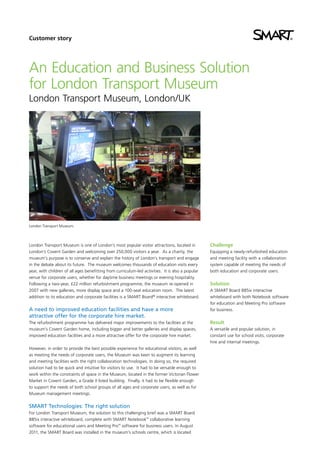 Customer story

An Education and Business Solution
for London Transport Museum
London Transport Museum, London/UK

London Transport Museum.

London Transport Museum is one of London’s most popular visitor attractions, located in
London’s Covent Garden and welcoming over 250,000 visitors a year. As a charity, the
museum’s purpose is to conserve and explain the history of London’s transport and engage
in the debate about its future. The museum welcomes thousands of education visits every
year, with children of all ages benefitting from curriculum-led activities. It is also a popular
venue for corporate users, whether for daytime business meetings or evening hospitality.
Following a two-year, £22 million refurbishment programme, the museum re-opened in
2007 with new galleries, more display space and a 100-seat education room. The latest
addition to its education and corporate facilities is a SMART Board® interactive whiteboard.

A need to improved education facilities and have a more
attractive offer for the corporate hire market.
The refurbishment programme has delivered major improvements to the facilities at the
museum’s Covent Garden home, including bigger and better galleries and display spaces,
improved education facilities and a more attractive offer for the corporate hire market.
However, in order to provide the best possible experience for educational visitors, as well
as meeting the needs of corporate users, the Museum was keen to augment its learning
and meeting facilities with the right collaboration technologies. In doing so, the required
solution had to be quick and intuitive for visitors to use. It had to be versatile enough to
work within the constraints of space in the Museum, located in the former Victorian Flower
Market in Covent Garden, a Grade II listed building. Finally, it had to be flexible enough
to support the needs of both school groups of all ages and corporate users, as well as for
Museum management meetings.

SMART Technologies: The right solution
For London Transport Museum, the solution to this challenging brief was a SMART Board
885ix interactive whiteboard, complete with SMART Notebook™ collaborative learning
software for educational users and Meeting Pro™ software for business users. In August
2011, the SMART Board was installed in the museum’s schools centre, which is located

Challenge
Equipping a newly-refurbished education
and meeting facility with a collaboration
system capable of meeting the needs of
both education and corporate users.

Solution
A SMART Board 885ix interactive
whiteboard with both Notebook software
for education and Meeting Pro software
for business.

Result
A versatile and popular solution, in
constant use for school visits, corporate
hire and internal meetings.

 