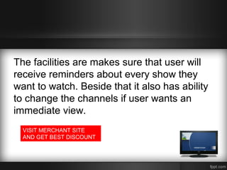 The facilities are makes sure that user will
receive reminders about every show they
want to watch. Beside that it also has ability
to change the channels if user wants an
immediate view.
VISIT MERCHANT SITE
AND GET BEST DISCOUNT

 