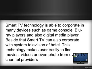 Smart TV technology is able to corporate in
many devices such as game console, Bluray players and also digital media player.
Beside that Smart TV can also corporate
with system television of hotel. This
technology makes user easily to find
movies, videos or even photo from every TV
channel providers

 