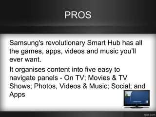 PROS
Samsung's revolutionary Smart Hub has all
the games, apps, videos and music you’ll
ever want.
It organises content into five easy to
navigate panels - On TV; Movies & TV
Shows; Photos, Videos & Music; Social; and
Apps

 