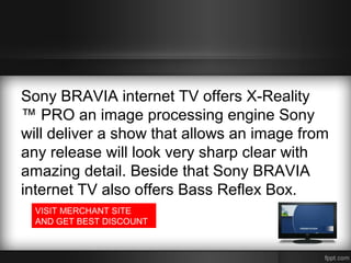 Sony BRAVIA internet TV offers X-Reality
™ PRO an image processing engine Sony
will deliver a show that allows an image from
any release will look very sharp clear with
amazing detail. Beside that Sony BRAVIA
internet TV also offers Bass Reflex Box.
VISIT MERCHANT SITE
AND GET BEST DISCOUNT

 
