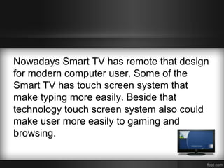 Nowadays Smart TV has remote that design
for modern computer user. Some of the
Smart TV has touch screen system that
make typing more easily. Beside that
technology touch screen system also could
make user more easily to gaming and
browsing.

 