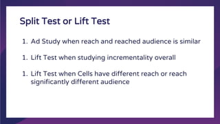 Split Test or Lift Test
1. Ad Study when reach and reached audience is similar
1. Lift Test when studying incrementality overall
1. Lift Test when Cells have different reach or reach
significantly different audience
 