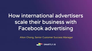 How international advertisers
scale their business with
Facebook advertising
Alton Chong, Senior Customer Success Manager
 