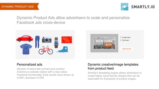 01 DYNAMIC PRODUCT AS
Dynamic Product Ads allow advertisers to scale and personalize
Facebook ads cross-device
Personalized ads
Dynamic Product Ads connect your product
inventory to website visitors with a new native
Facebook functionality. Early results have shown up
to 80% decrease in CPA.
Dynamic creative/image templates
from product feed
Smartly’s templating engine allows advertisers to
create highly visual banner designs that can be
automated for thousands of product images.
DYNAMIC PRODUCT ADS
 
