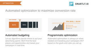 Automated optimization to maximize conversion rate
OPTIMIZATION
Automated budgeting
Let our algorithms decide where to put your
advertising spend. We’ll find the best
places and opportunities and tweak your
campaigns in real-time.
Programmatic optimization
Automated optimization is always-on when
needed and tweaking your campaigns 24/7
based on the goals and rules you set up.
 