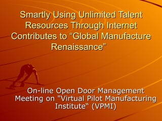 Smartly Using Unlimited Talent
   Resources Through Internet
Contributes to “Global Manufacture
          Renaissance”



  On-line Open Door Management
Meeting on "Virtual Pilot Manufacturing
          Institute“ (VPMI)
 