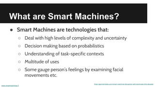 What are Smart Machines?
● Smart Machines are technologies that:
○ Deal with high levels of complexity and uncertainty
○ Decision making based on probabilistics
○ Understanding of task-specific contexts
○ Multitude of uses
○ Some gauge person’s feelings by examining facial
movements etc.
http://gartnernews.com/smart-machine-disruption-will-dominate-this-decade/
www.smartmachines.fi
 