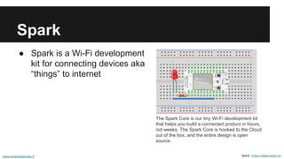 Spark
● Spark is a Wi-Fi development
kit for connecting devices aka
“things” to internet
Spark: https://www.spark.io/
The Spark Core is our tiny Wi-Fi development kit
that helps you build a connected product in hours,
not weeks. The Spark Core is hooked to the Cloud
out of the box, and the entire design is open
source.
www.smartmachines.fi
 