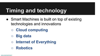 Timing and technology
● Smart Machines is built on top of existing
technologies and innovations
○ Cloud computing
○ Big data
○ Internet of Everything
○ Robotics
www.smartmachines.fi
 