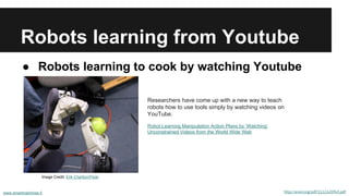 Robots learning from Youtube
● Robots learning to cook by watching Youtube
www.smartmachines.fi http://arxiv.org/pdf/1112.6209v5.pdf
Researchers have come up with a new way to teach
robots how to use tools simply by watching videos on
YouTube.
Robot Learning Manipulation Action Plans by ‘Watching’
Unconstrained Videos from the World Wide Web
Image Credit: Erik Charlton/Flickr
 