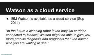 Watson as a cloud service
● IBM Watson is available as a cloud service (Sep
2014)
“In the future a cleaning robot in the hospital corridor
connected to Medical Watson might be able to give you
more precise diagnosis and prognosis than the doctor
who you are waiting to see.”
www.smartmachines.fi
 