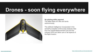 Drones - soon flying everywhere
https://www.sensefly.com/drones/ebee.html
No piloting skills required
The eBee takes off, flies and lands
autonomously.
The artificial intelligence incorporated in the
senseFly autopilot continuously analyzes data
from the Inertial Measurement Unit and the
onboard GPS and takes care of all aspects of
the flight mission.
www.smartmachines.fi
 