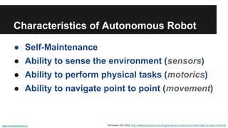 Characteristics of Autonomous Robot
● Self-Maintenance
● Ability to sense the environment (sensors)
● Ability to perform physical tasks (motorics)
● Ability to navigate point to point (movement)
www.smartmachines.fi Technavio: Oct 2014, http://www.technavio.com/blog/know-your-robots-top-three-types-of-smart-machine
 