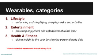 Wearables, categories
1. Lifestyle
○ enhancing and simplifying everyday tasks and activities
2. Entertainment
○ providing enjoyment and entertainment to the user
3. Health & Fitness
○ giving insight to the user by showing personal body data
www.smartmachines.fi http://wearableworldnews.com/2014/05/06/wearable-world-taxonomy
Global market of wearable to reach £30B by 2018
 