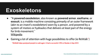 Exoskeletons
● “A powered exoskeleton, also known as powered armor, exoframe, or
exosuit, is a mobile machine consisting primarily of an outer framework
(akin to an insect's exoskeleton) worn by a person, and powered by a
system of motors or hydraulics that delivers at least part of the energy
for limb movement.”
Wikipedia
● Gaining a lot of attention with huge possibilities to offer (ie ReWalk*)
www.smartmachines.fi http://wearableworldnews.com/2014/05/06/wearable-world-taxonomy
*ReWalk helps paralyzed people to walk again. It had a successful IPO on Nasdac in Sep 2014
 