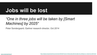 Jobs will be lost
http://www.computerworld.com/article/2691607/one-in-three-jobs-will-be-taken-by-software-or-robots-by-2025.html
“One in three jobs will be taken by [Smart
Machines] by 2025“
Peter Sondergaard, Gartner research director, Oct 2014
www.smartmachines.fi
 