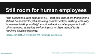 Still room for human employees
http://www.forbes.com/sites/darden/2015/01/12/the-ai-revolution-will-humanize-businesses/www.smartmachines.fi
“The predictions from experts at MIT, IBM and Oxford are that humans
still will be needed for jobs requiring complex critical thinking, creativity,
innovative thinking, and high emotional and social engagement with
other humans, as well as performing customized manual tasks
requiring physical dexterity.”
Forbes, Jan 2015, Ai Revolution Will Humanize Businesses
 