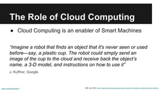 The Role of Cloud Computing 
● Cloud Computing is an enabler of Smart Machines 
“Imagine a robot that finds an object that it's never seen or used 
before—say, a plastic cup. The robot could simply send an 
image of the cup to the cloud and receive back the object’s 
name, a 3-D model, and instructions on how to use it” 
J. Kuffner, Google 
www.smartmachines.fi IEEE: Jan 2011, http://spectrum.ieee.org/automaton/robotics/robotics-software/cloud-robotics 
 
