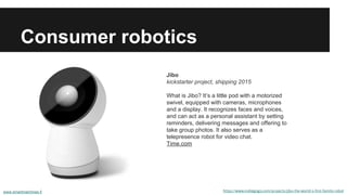 Consumer robotics 
Jibo 
kickstarter project, shipping 2015 
What is Jibo? It’s a little pod with a motorized 
swivel, equipped with cameras, microphones 
and a display. It recognizes faces and voices, 
and can act as a personal assistant by setting 
reminders, delivering messages and offering to 
take group photos. It also serves as a 
telepresence robot for video chat. 
Time.com 
https://www.indiegogo.com/projects/jibo-the-world-s-first-family-robot 
www.smartmachines.fi 
 