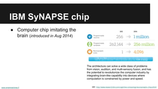 IBM SyNAPSE chip 
● Computer chip imitating the 
brain (introduced in Aug 2014) 
The architecture can solve a wide class of problems 
from vision, audition, and multi-sensory fusion, and has 
the potential to revolutionize the computer industry by 
integrating brain-like capability into devices where 
computation is constrained by power and speed. 
IBM: http://www.research.ibm.com/cognitive-computing/neurosynaptic-chips.shtml 
www.smartmachines.fi 
 