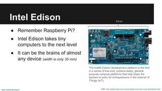 Intel Edison 
● Remember Raspberry Pi? 
● Intel Edison takes tiny 
computers to the next level 
● It can be the brains of almost 
any device (width is only 35 mm) 
The Intel® Edison development platform is the first 
in a series of low-cost, product-ready, general 
purpose compute platforms that help lower the 
barriers to entry for entrepreneurs in the Internet of 
Things (IoT). 
Intel: http://www.intel.com/content/www/us/en/do-it-yourself/edison.html 
www.smartmachines.fi 
3,5 cm 
 