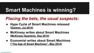 Smart Machines is winning? 
Placing the bets, the usual suspects: 
● Hype Cycle of Smart Machines released 
(Gartner, Jul 2014) 
● McKinsey writes about Smart Machines 
(McKinsey Quarterly, Sep 2014) 
● Economist writes about Smart Machines 
(“The Age of Smart Machines”, May 2014) 
www.smartmachines.fi 
 