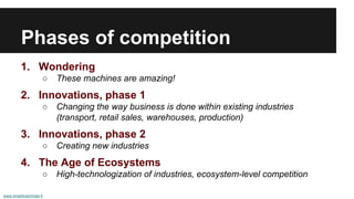 Phases of competition 
1. Wondering 
○ These machines are amazing! 
2. Innovations, phase 1 
○ Changing the way business is done within existing industries 
(transport, retail sales, warehouses, production) 
3. Innovations, phase 2 
○ Creating new industries 
4. The Age of Ecosystems 
○ High-technologization of industries, ecosystem-level competition 
www.smartmachines.fi 
 