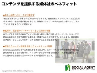 Copyright ⓒ 2013 by SOCIAL AGENT, Inc. All Rights Reserved.
コンテンツを提供する媒体社のベネフィット
⚫新しい読者へのリーチが可能です
雑誌を読まない人 が本サービスのターゲットです。情報消費はスマートフォンが主力にな
りつつあり、雑誌市場が縮小するなか、紙媒体ではアプローチが出来ない層へ対してコン
テンツを訴求することが可能です。
⚫紙媒体、電子版のプロモーションとして活用が可能
本サービス上で販売されるダイジェスト版へ興味・関心を持ったユーザーを、全ページが
読める紙媒体や自社で運営する電子版へ誘導することが可能です。これにより、既存媒体
のプロモーションとして本サービスを活用することが出来ます。
⚫収集したユーザー情報を活用したマーケティング展開
smartmag satelliteモデルを導入することにより、スマートフォンの利用者情報や利用統
計を取得することが可能です。アプリケーションの特性を利用して、利用者に対するプッ
シュ通知や広告配信などのマーケティング展開が可能です。
 