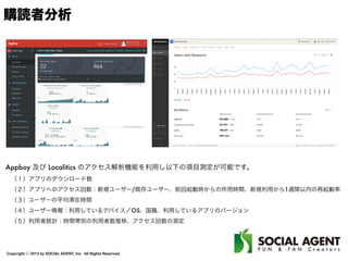 Copyright ⓒ 2013 by SOCIAL AGENT, Inc. All Rights Reserved.
購読者分析
Appboy 及び Localitics のアクセス解析機能を利用し以下の項目測定が可能です。
 （１）アプリのダウンロード数
 （２）アプリへのアクセス回数：新規ユーザー/既存ユーザー、前回起動時からの所用時間、新規利用から1週間以内の再起動率
 （３）ユーザーの平均滞在時間
 （４）ユーザー情報：利用しているデバイス／OS、国籍、利用しているアプリのバージョン
 （５）利用者統計：時間帯別の利用者数推移、アクセス回数の測定
 