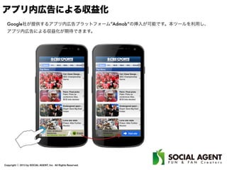 Copyright ⓒ 2013 by SOCIAL AGENT, Inc. All Rights Reserved.
アプリ内広告による収益化
Google社が提供するアプリ内広告プラットフォーム”Admob“の挿入が可能です。本ツールを利用し、
アプリ内広告による収益化が期待できます。
 