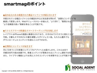 Copyright ⓒ 2013 by SOCIAL AGENT, Inc. All Rights Reserved.
smartmagのポイント
⚫読み応えのある厳選された雑誌コンテンツが配信されます
市販されている幅広いジャンルの雑誌を中心に知名度を問わず、 良質なコンテンツ を
厳選して配信します。Webやニュースから一歩進んだ、 より深く 、 整理された 、
より信頼度の高い 情報を得ることが可能です。
⚫ストレスフリーの快適なスマートリーディングを実現します
レイアウトはiPhoneの画面に最適化されており、片手のみでスラスラと読むことが
可能。分量もスマホ向けに分量を調整したダイジェスト版。もちろん圏外でも
ダウンロードしたコンテンツを読むことができます。
⚫定期的にコンテンツが届きます
月に10本ていどの新着コンテンツをアプリへとお届けします。これらは全て
月額300円で読み放題です。新着コンテンツが更新されるとプッシュ通知でお知らせが。
また、ライブラリ機能によりお気に入りのコンテンツを保管することが可能です。
 