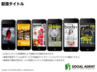 Copyright ⓒ 2013 by SOCIAL AGENT, Inc. All Rights Reserved.
配信タイトル
※上記コンテンツは諸事情により変動する可能性があります。
※最新の配信タイトルは本サービスのWebサイトやソーシャルメディア上でご確認ください。
※紙媒体や雑誌を問わず、より良質なコンテンツを順次追加してゆきます。
 