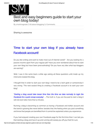 8/20/2015 SmartMagnate || All about Financial intelligence!
http://smartmagnate.com/best­and­easy­beginners­guide­to­start­your­own­blog­today/ 1/19
Best and easy beginners guide to start your
own blog today!
By smartmagnate | | All about blogging | 2 Comments
Time to start your own blog if you already have
Facebook account!
Do you like writing and want to make most out of internet world? Are you looking for a
passive income apart from your regular job? Have you ever wondered about how to start
your own blog but have been procrastinating? Do you have any idea what top bloggers
are earning?
Well, I was in the same boat a while ago asking all these questions until made up my
mind and created this blog.
I thought that in order to start your own blog I need to be a tech geek or someone;but I
was wrong .”The next easiest thing to creating a Facebook account is to start your own
blog”
“Starting a blog would take lesser time than the time we take normally to login the
Facebook for a quick snoop everyday” …The truth is, if you are focused to start a blog it
will not even take more than 5 minutes.
Running a blog is becoming as common as having a Facebook and twitter account and
the trend is growing like never before; besides that, the feeling when you post something
and know that people are bene ted from it cannot be explained unless you experience.
If you had enjoyed creating your own Facebook page for the rst time then I can bet you
that starting a blog and have it up and running will sweep you o your feet for sure.
Sharing is awesome
 