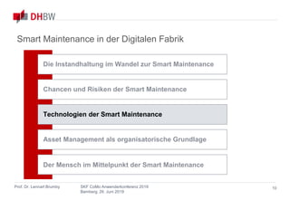 Smart Maintenance
in der Digitalen Fabrik
Prof. Dr. Lennart Brumby SKF CoMo Anwenderkonferenz 2019
Bamberg, 26. Juni 2019
10
Smart Maintenance in der Digitalen Fabrik
Chancen und Risiken der Smart Maintenance
Asset Management als organisatorische Grundlage
Technologien der Smart Maintenance
Die Instandhaltung im Wandel zur Smart Maintenance
Der Mensch im Mittelpunkt der Smart Maintenance
 