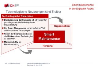 Smart Maintenance
in der Digitalen Fabrik
Prof. Dr. Lennart Brumby SKF CoMo Anwenderkonferenz 2019
Bamberg, 26. Juni 2019
Organisation
Personal
Technologische Dimension
 Digitalisierung der Industrie 4.0 ist Treiber für
grundlegenden Veränderung in der
Instandhaltung
 Die Smart Maintenance beruht auf einer Viel-
zahl innovativer Technologien
 Neben der Chancen sind auch
die Risiken dieser Technologien
zu beachten
 Maintainability als
Herausforderung
Smart
Maintenance
Technologische Neuerungen sind Treiber
 