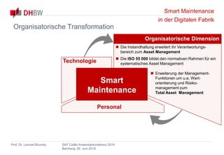 Smart Maintenance
in der Digitalen Fabrik
Prof. Dr. Lennart Brumby SKF CoMo Anwenderkonferenz 2019
Bamberg, 26. Juni 2019
Organisatorische Dimension
 Die Instandhaltung erweitert ihr Verantwortungs-
bereich zum Asset Management
 Die ISO 55 000 bildet den normativen Rahmen für ein
systematisches Asset Management
 Erweiterung der Management-
Funktionen um u.a. Wert-
orientierung und Risiko-
management zum
Total Asset Management
Technologie
Personal
Smart
Maintenance
Organisatorische Transformation
 