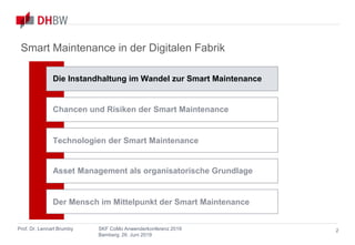 Smart Maintenance
in der Digitalen Fabrik
Prof. Dr. Lennart Brumby SKF CoMo Anwenderkonferenz 2019
Bamberg, 26. Juni 2019
2
Smart Maintenance in der Digitalen Fabrik
Chancen und Risiken der Smart Maintenance
Asset Management als organisatorische Grundlage
Technologien der Smart Maintenance
Die Instandhaltung im Wandel zur Smart Maintenance
Der Mensch im Mittelpunkt der Smart Maintenance
 