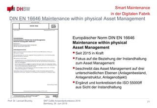 Smart Maintenance
in der Digitalen Fabrik
Prof. Dr. Lennart Brumby SKF CoMo Anwenderkonferenz 2019
Bamberg, 26. Juni 2019
21
DIN EN 16646 Maintenance within physical Asset Management
Europäischer Norm DIN EN 16646
Maintenance within physical
Asset Management
Seit 2015 in Kraft
Fokus auf die Beziehung der Instandhaltung
zum Asset Management
beschreibt das Asset Management auf drei
unterschiedlichen Ebenen (Anlagenbestand,
Anlagenstruktur, Anlagenobjekt)
Ergänzt und konkretisiert die ISO 55000ff
aus Sicht der Instandhaltung
 