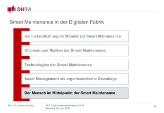 Smart Maintenance
in der Digitalen Fabrik
Prof. Dr. Lennart Brumby SKF CoMo Anwenderkonferenz 2019
Bamberg, 26. Juni 2019
22
Smart Maintenance in der Digitalen Fabrik
Chancen und Risiken der Smart Maintenance
Asset Management als organisatorische Grundlage
Technologien der Smart Maintenance
Die Instandhaltung im Wandel zur Smart Maintenance
Der Mensch im Mittelpunkt der Smart Maintenance
 