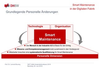 Smart Maintenance
in der Digitalen Fabrik
Prof. Dr. Lennart Brumby SKF CoMo Anwenderkonferenz 2019
Bamberg, 26. Juni 2019
Personelle Dimension
 Der Mensch in der Industrie 4.0 ist Basis für den Erfolg
 Wissens- und Kompetenzmanagement rückt zunehmend in den Vordergrund
 Mitarbeiter brauchen eine systematische Qualifizierung für Smart Maintenance
Technologie Organisation
Smart
Maintenance
Grundlegende Personelle Änderungen
 