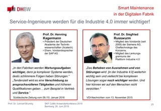Smart Maintenance
in der Digitalen Fabrik
Prof. Dr. Lennart Brumby SKF CoMo Anwenderkonferenz 2019
Bamberg, 26. Juni 2019
25
Service-Ingenieure werden für die Industrie 4.0 immer wichtiger!
„Das Beheben von Ausnahmen und von
Störungen wird [in der Industrie 4.0] weiterhin
wichtig sein und vielleicht bei komplexen
Lösungen sogar noch wichtiger werden. Und
hier können wir auf den Menschen nicht
verzichten.“
Prof. Dr. Siegfried
Russwurm
• Mitglied des Vorstands (seit
2009) der Siemens AG,
Cheftechnologe des
Konzerns,
• Mitglied des Lenkungs-
gremiums der
Plattform Industrie 4.0
VDI-Nachrichten vom 13. November 2015
Prof. Dr. Henning
Kagermann
• Präsident der Deutschen
Akademie der Technik-
wissenschaften (Acatech)
• Ehem. Vorstandssprecher
der SAP AG
„In den Fabriken werden Wartungsaufgaben
wichtiger, denn je komplexer Systeme werden,
desto schlimmere Folgen haben Störungen.“
„Tendenziell wird es eine Verschiebung zu
anspruchsvolleren Tätigkeiten und höheren
Qualifikationen geben… zum Beispiel in Vertrieb
und Service.“
Süddeutsche Zeitung vom 09./10. Januar 2016
 