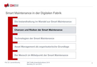 Smart Maintenance
in der Digitalen Fabrik
Prof. Dr. Lennart Brumby SKF CoMo Anwenderkonferenz 2019
Bamberg, 26. Juni 2019
6
Smart Maintenance in der Digitalen Fabrik
Chancen und Risiken der Smart Maintenance
Asset Management als organisatorische Grundlage
Technologien der Smart Maintenance
Die Instandhaltung im Wandel zur Smart Maintenance
Der Mensch im Mittelpunkt der Smart Maintenance
 
