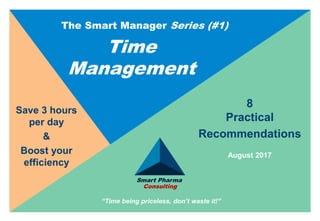 Smart Pharma Consulting
8
Practical
Recommendations
Save 3 hours
per day
&
Boost your
efficiency
The Smart Manager Series (#1)
Time
Management
August 2017
“Time being priceless, don’t waste it!”
Smart Pharma
Consulting
 